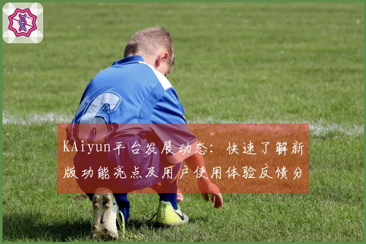 KAiyun平台发展动态：快速了解新版功能亮点及用户使用体验反馈分析